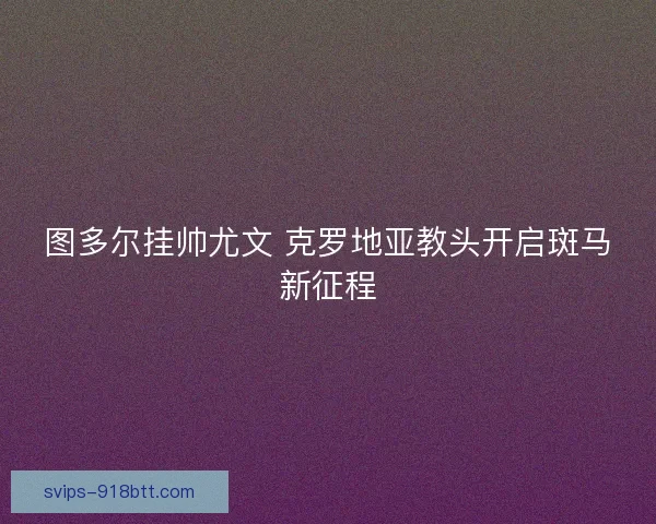 图多尔挂帅尤文 克罗地亚教头开启斑马新征程