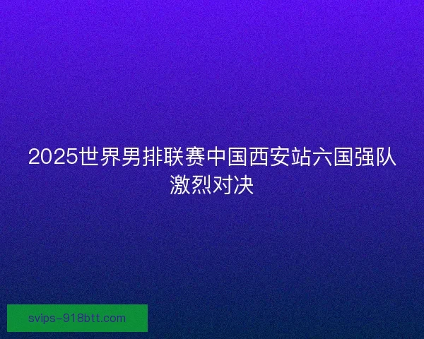 2025世界男排联赛中国西安站六国强队激烈对决
